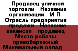 Продавец уличной торговли › Название организации ­ И.П. › Отрасль предприятия ­ продажи › Название вакансии ­ продавец › Место работы ­ правобережный › Минимальный оклад ­ 250 › Максимальный оклад ­ 1 000 › Процент ­ 10 › Возраст от ­ 18 › Возраст до ­ 55 - Челябинская обл., Магнитогорск г. Работа » Вакансии   . Челябинская обл.